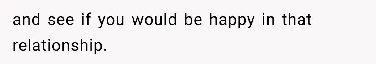 and see if you would be happy in that relationship.