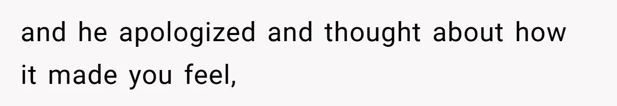 and he apologized and thought about how it made you feel,