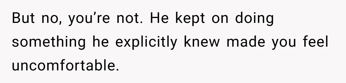 But no, you’re not. He kept on doing something he explicitly knew made you feel uncomfortable.