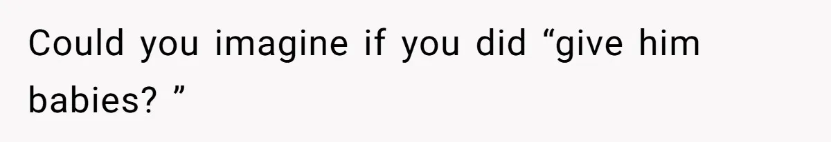 Could you imagine if you did “give him babies? ”