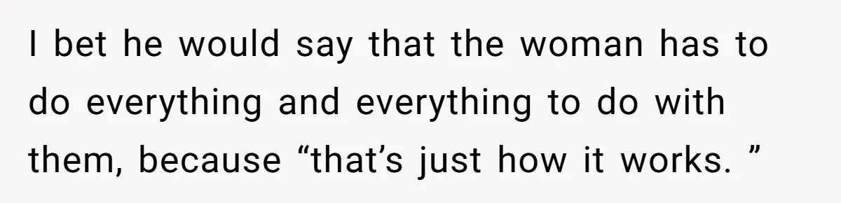 I bet he would say that the woman has to do everything and everything to do with them, because “that’s just how it works. ”