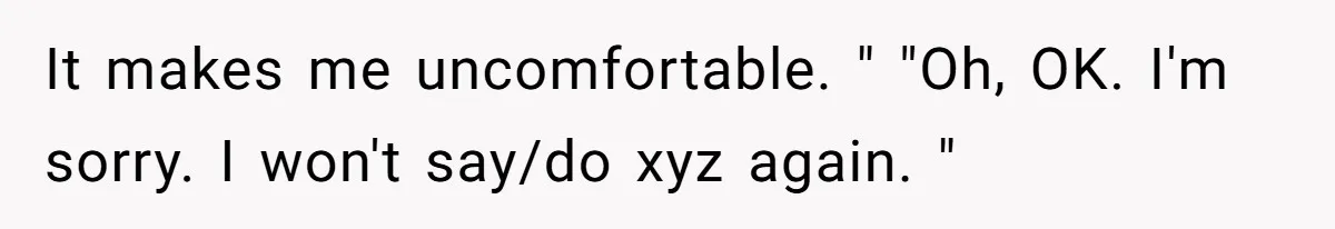 It makes me uncomfortable. " "Oh, OK. I'm sorry. I won't say/do xyz again. "