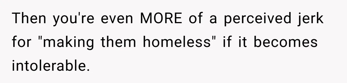Then you're even MORE of a perceived jerk for "making them homeless" if it becomes intolerable.