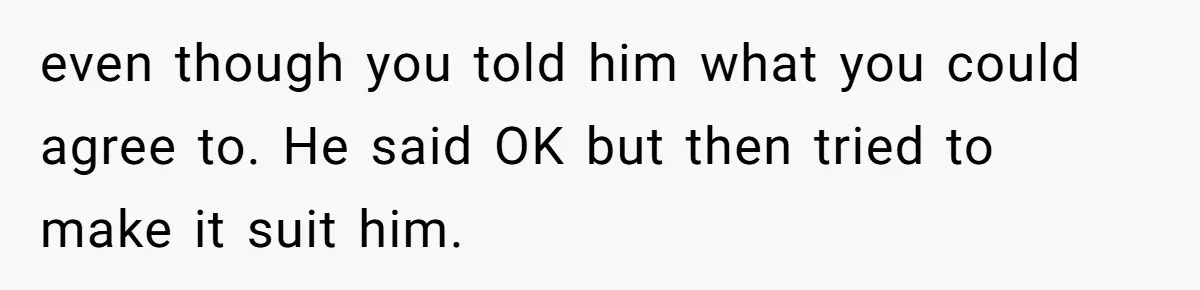 even though you told him what you could agree to. He said OK but then tried to make it suit him.