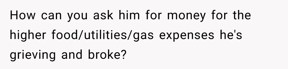 How can you ask him for money for the higher food/utilities/gas expenses he's grieving and broke?