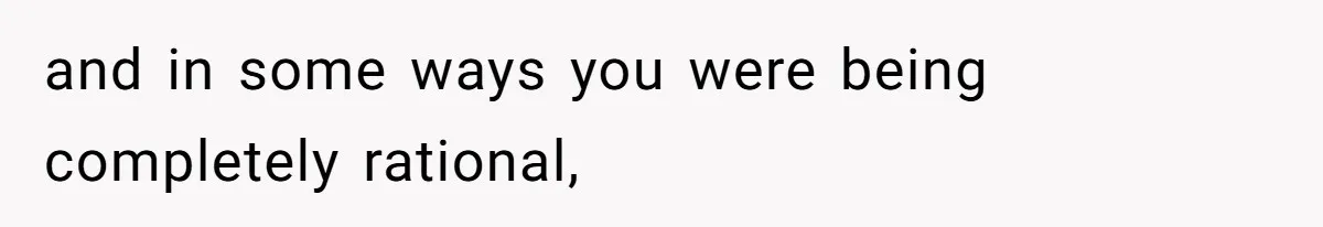and in some ways you were being completely rational,