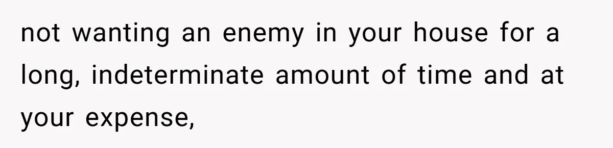 not wanting an enemy in your house for a long, indeterminate amount of time and at your expense,
