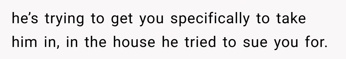he’s trying to get you specifically to take him in, in the house he tried to sue you for.