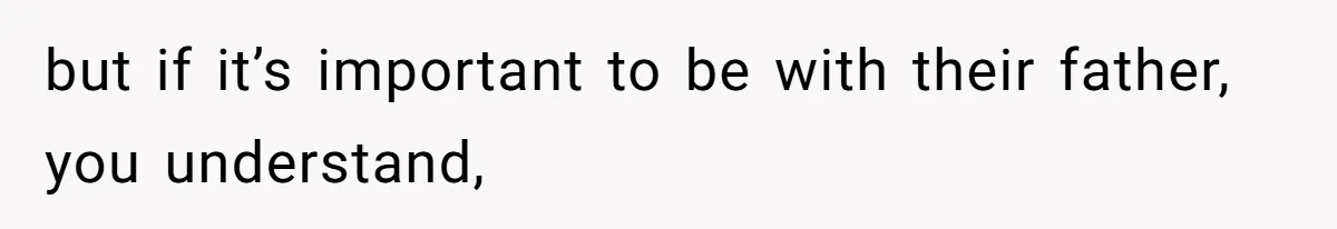but if it’s important to be with their father, you understand,