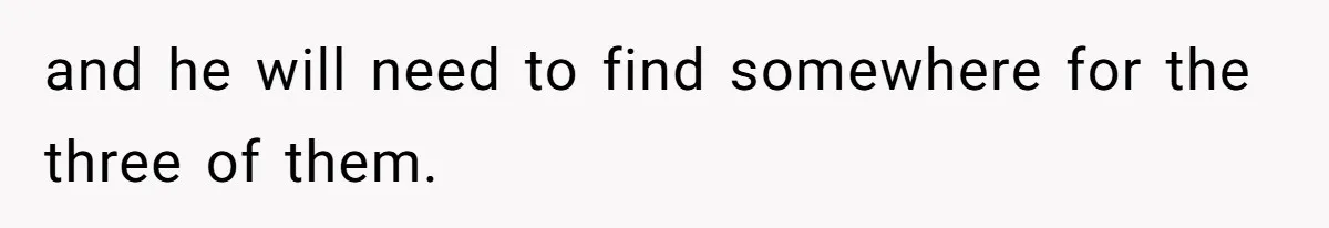 and he will need to find somewhere for the three of them.