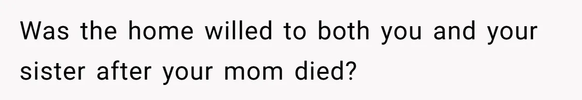 Was the home willed to both you and your sister after your mom died?