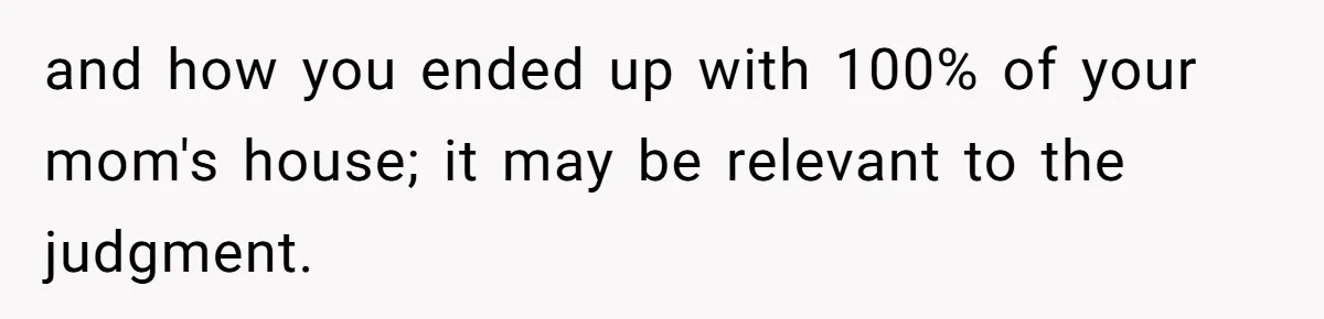 and how you ended up with 100% of your mom's house; it may be relevant to the judgment.
