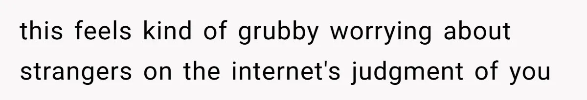 this feels kind of grubby worrying about strangers on the internet's judgment of you