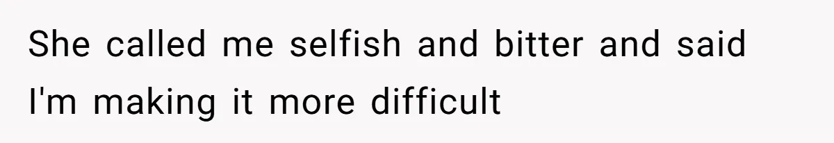 She called me selfish and bitter and said I'm making it more difficult