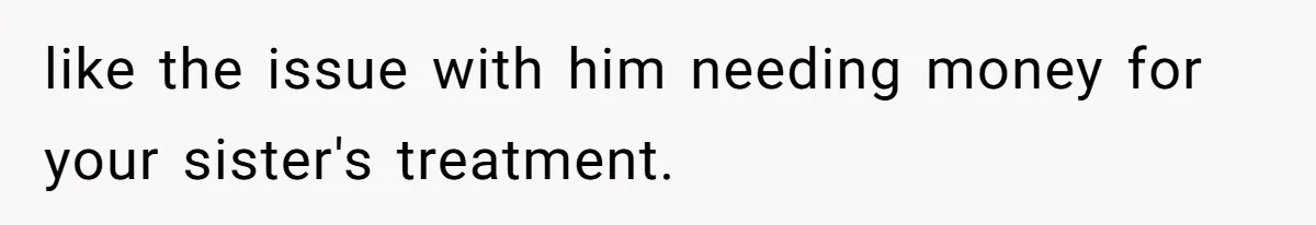 like the issue with him needing money for your sister's treatment.