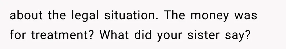 about the legal situation. The money was for treatment? What did your sister say?