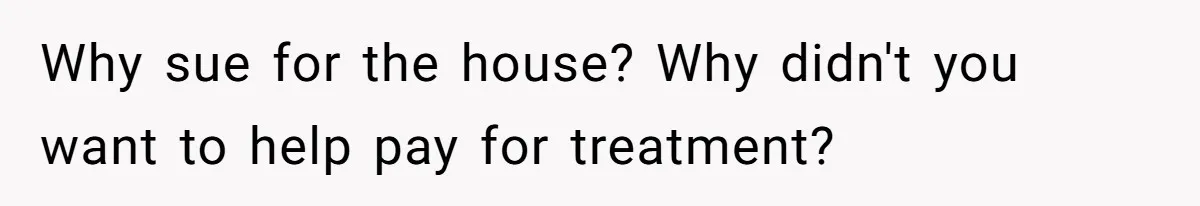Why sue for the house? Why didn't you want to help pay for treatment?