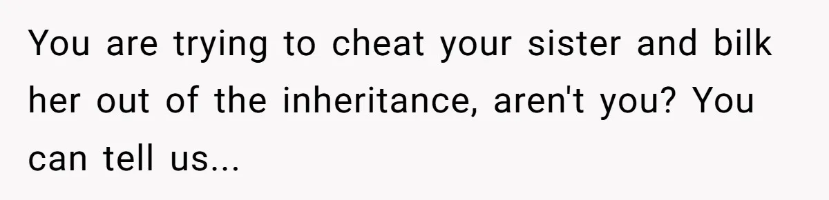You are trying to cheat your sister and bilk her out of the inheritance, aren't you? You can tell us...