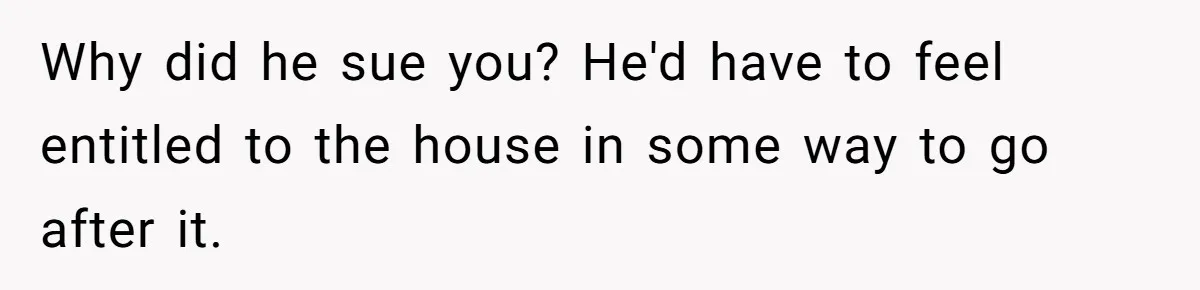 Why did he sue you? He'd have to feel entitled to the house in some way to go after it.