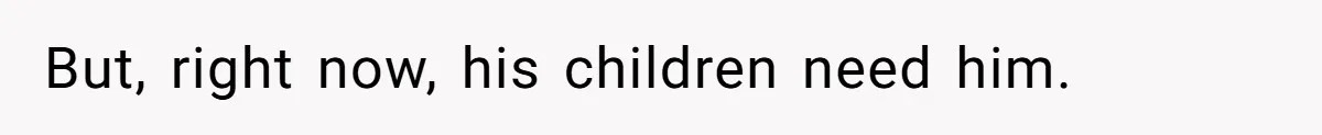 But, right now, his children need him.