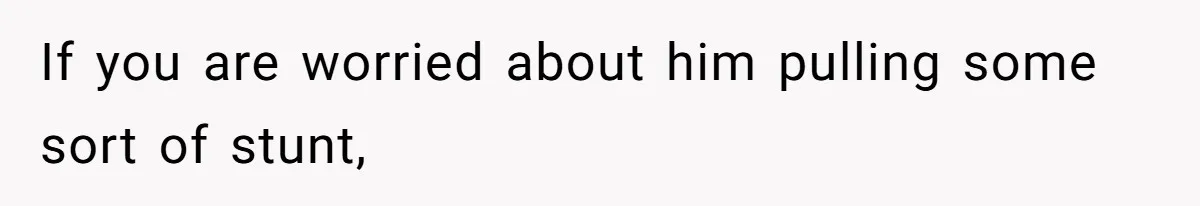 If you are worried about him pulling some sort of stunt,