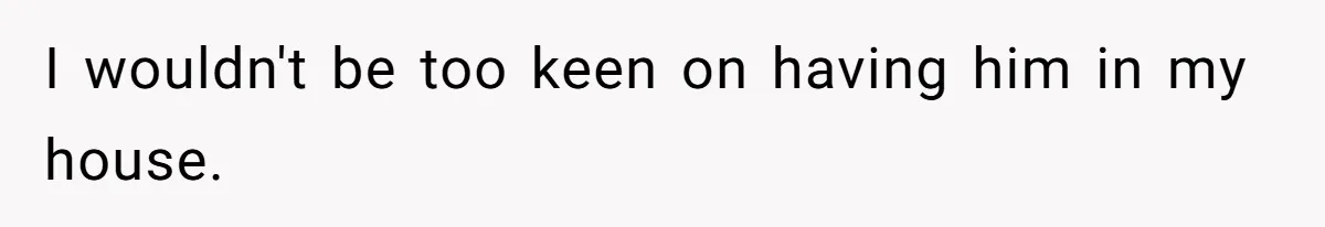 I wouldn't be too keen on having him in my house.