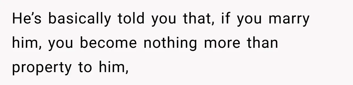 He’s basically told you that, if you marry him, you become nothing more than property to him,