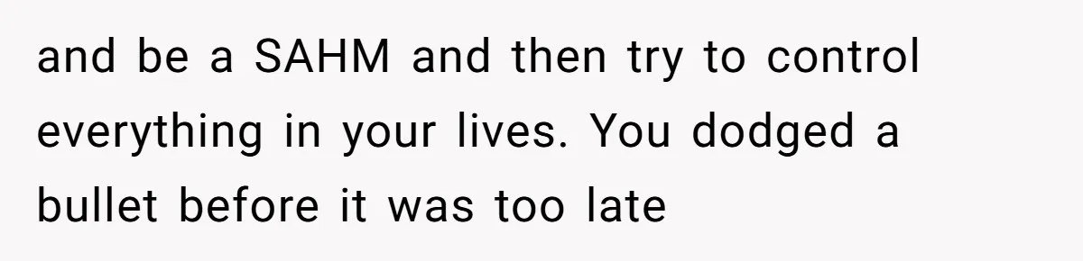 and be a SAHM and then try to control everything in your lives. You dodged a bullet before it was too late