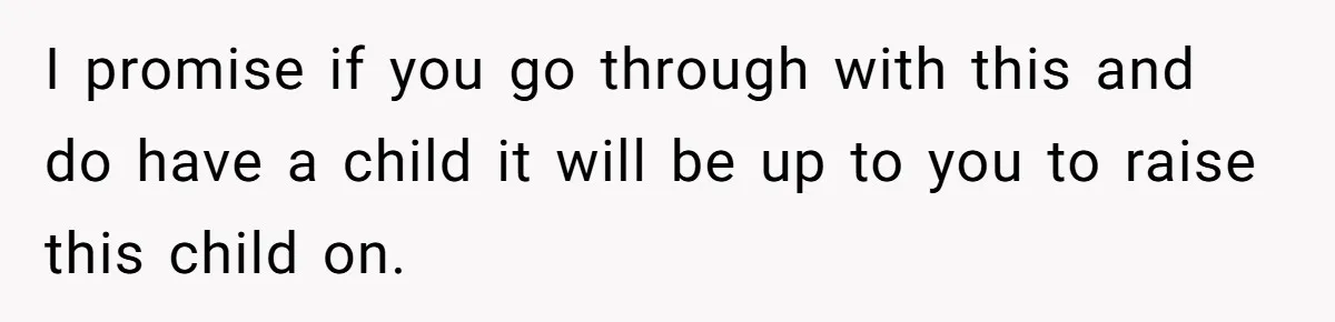 I promise if you go through with this and do have a child it will be up to you to raise this child on.