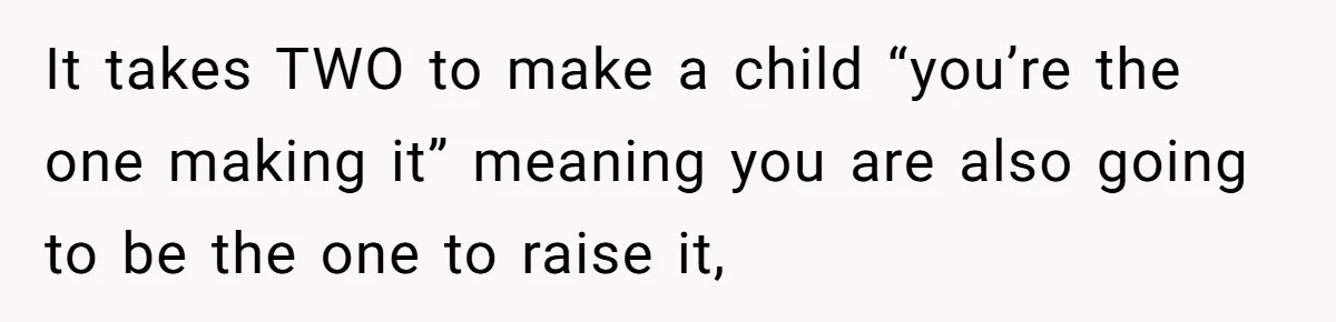 It takes TWO to make a child “you’re the one making it” meaning you are also going to be the one to raise it,