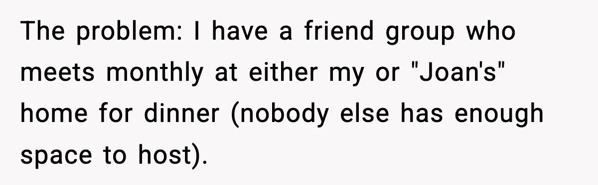 Woman Faces Backlash For Serving Smaller Portions After Guest Overeats And Strains Her Budget The problem: I have a friend group who meets monthly at either my or "Joan's" home for dinner (nobody else has enough space to host).