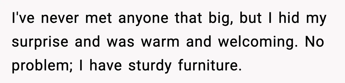 Woman Faces Backlash For Serving Smaller Portions After Guest Overeats And Strains Her Budget I've never met anyone that big, but I hid my surprise and was warm and welcoming. No problem; I have sturdy furniture.