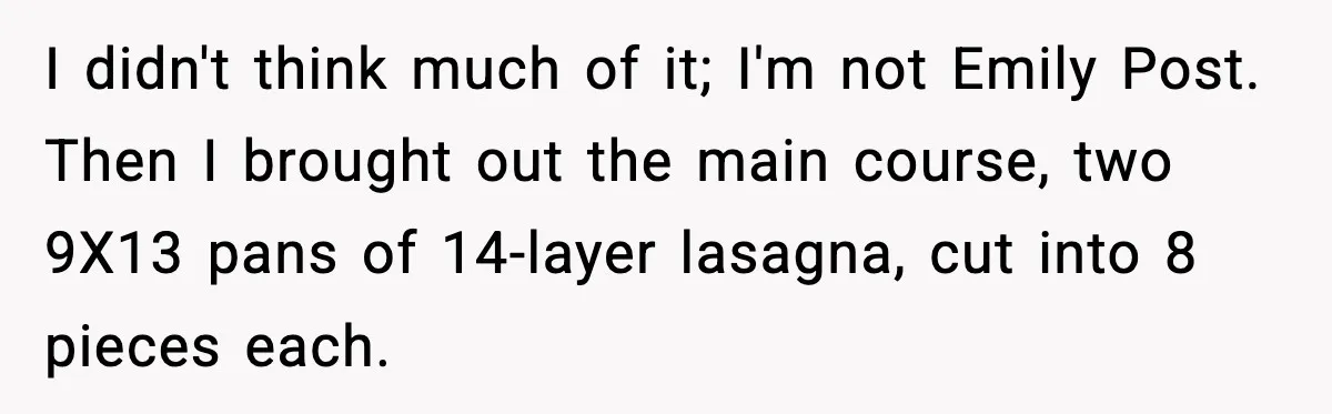 Woman Faces Backlash For Serving Smaller Portions After Guest Overeats And Strains Her Budget I didn't think much of it; I'm not Emily Post. Then I brought out the main course, two 9X13 pans of 14-layer lasagna, cut into 8 pieces each.