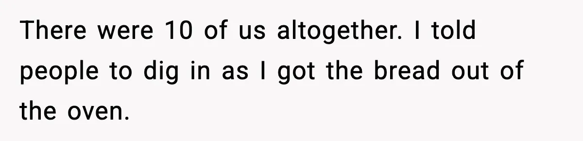 Woman Faces Backlash For Serving Smaller Portions After Guest Overeats And Strains Her Budget There were 10 of us altogether. I told people to dig in as I got the bread out of the oven.