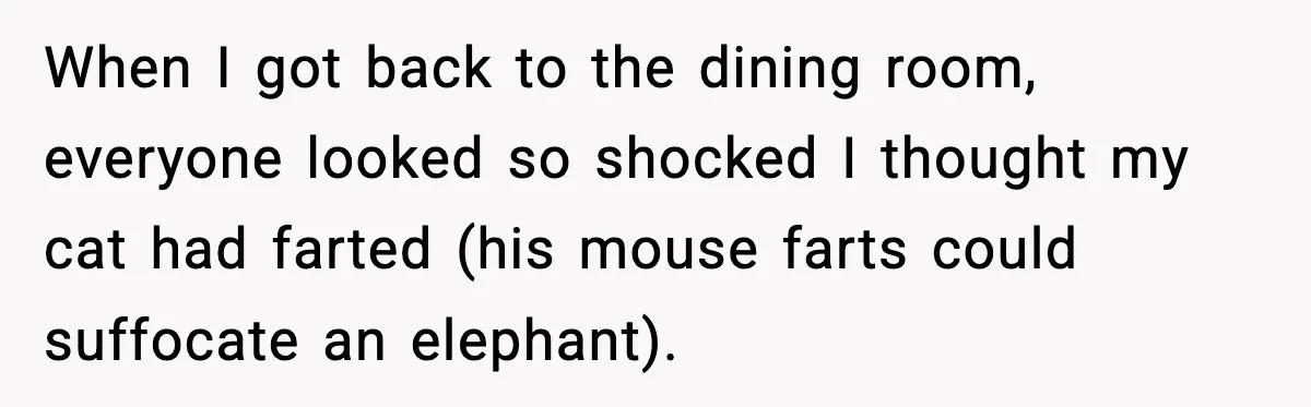 Woman Faces Backlash For Serving Smaller Portions After Guest Overeats And Strains Her Budget When I got back to the dining room, everyone looked so shocked I thought my cat had farted (his mouse farts could suffocate an elephant).