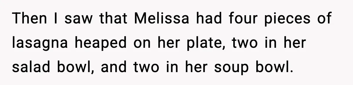 Woman Faces Backlash For Serving Smaller Portions After Guest Overeats And Strains Her Budget Then I saw that Melissa had four pieces of lasagna heaped on her plate, two in her salad bowl, and two in her soup bowl.