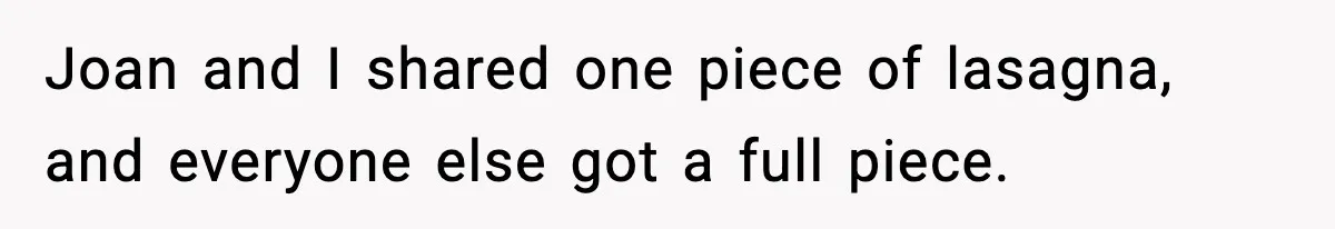 Woman Faces Backlash For Serving Smaller Portions After Guest Overeats And Strains Her Budget Joan and I shared one piece of lasagna, and everyone else got a full piece.