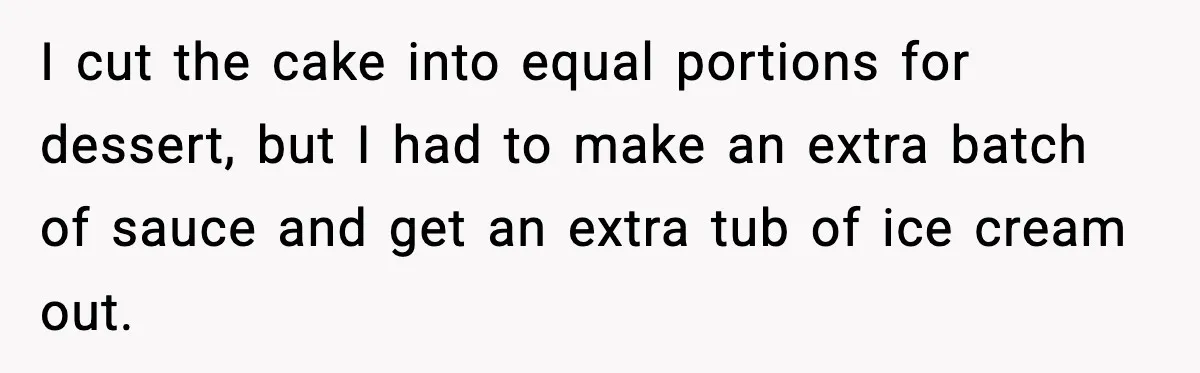 Woman Faces Backlash For Serving Smaller Portions After Guest Overeats And Strains Her Budget I cut the cake into equal portions for dessert, but I had to make an extra batch of sauce and get an extra tub of ice cream out.
