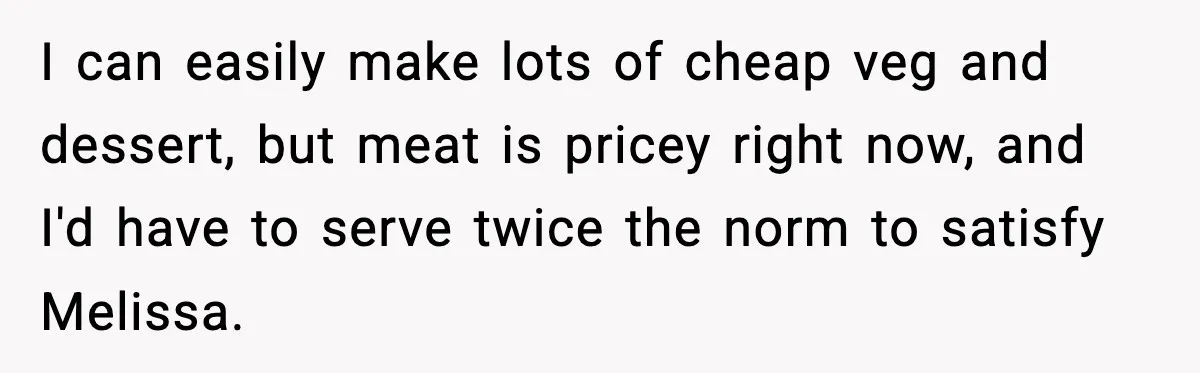 Woman Faces Backlash For Serving Smaller Portions After Guest Overeats And Strains Her Budget I can easily make lots of cheap veg and dessert, but meat is pricey right now, and I'd have to serve twice the norm to satisfy Melissa.