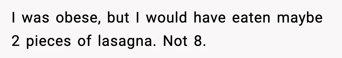 Woman Faces Backlash For Serving Smaller Portions After Guest Overeats And Strains Her Budget I was obese, but I would have eaten maybe 2 pieces of lasagna. Not 8.