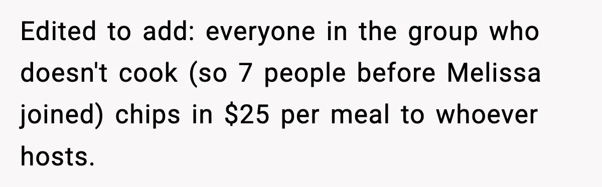 Woman Faces Backlash For Serving Smaller Portions After Guest Overeats And Strains Her Budget Edited to add: everyone in the group who doesn't cook (so 7 people before Melissa joined) chips in $25 per meal to whoever hosts.