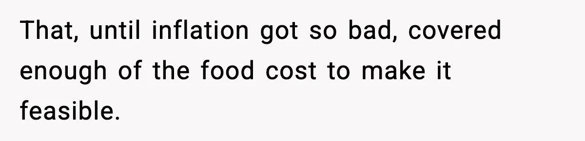 Woman Faces Backlash For Serving Smaller Portions After Guest Overeats And Strains Her Budget That, until inflation got so bad, covered enough of the food cost to make it feasible.