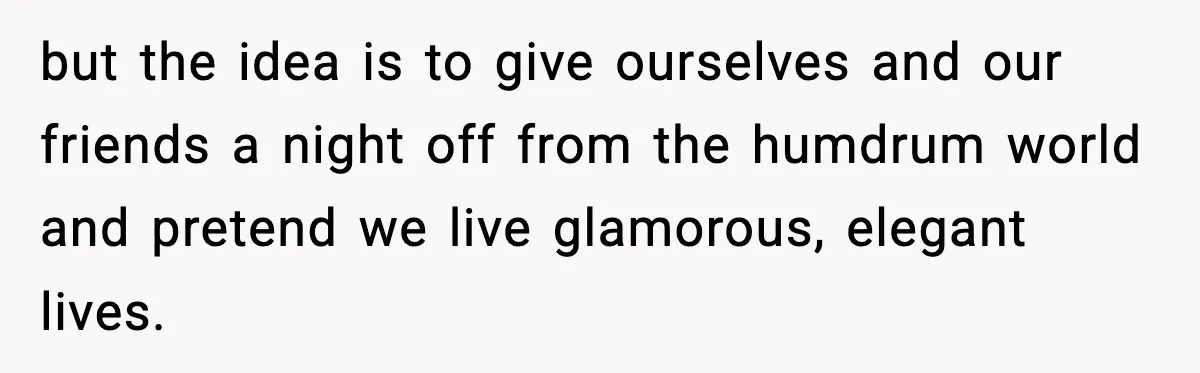 Woman Faces Backlash For Serving Smaller Portions After Guest Overeats And Strains Her Budget but the idea is to give ourselves and our friends a night off from the humdrum world and pretend we live glamorous, elegant lives.