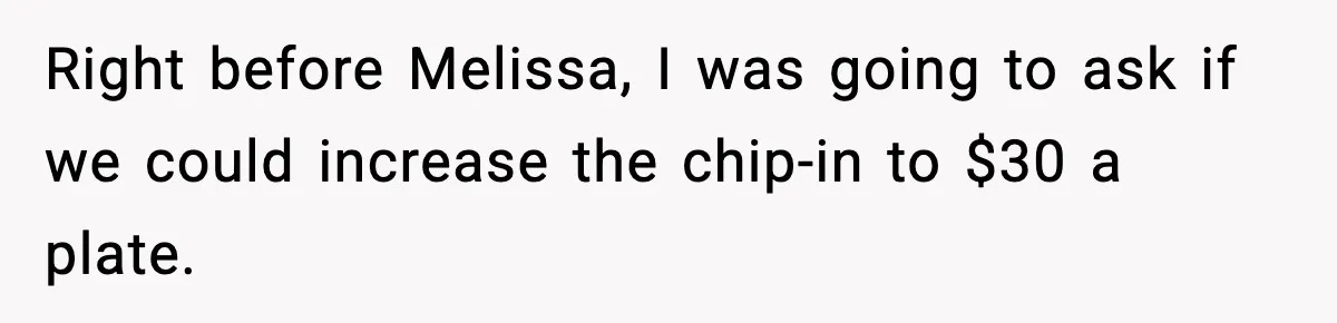 Woman Faces Backlash For Serving Smaller Portions After Guest Overeats And Strains Her Budget Right before Melissa, I was going to ask if we could increase the chip-in to $30 a plate.