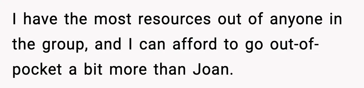 Woman Faces Backlash For Serving Smaller Portions After Guest Overeats And Strains Her Budget I have the most resources out of anyone in the group, and I can afford to go out-of-pocket a bit more than Joan.