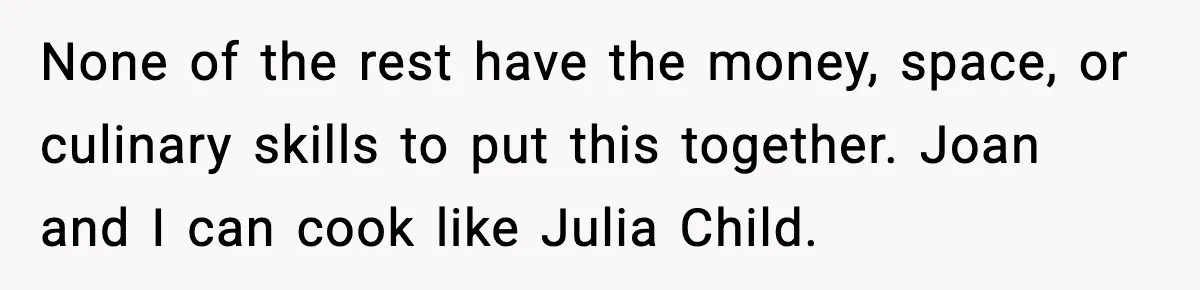 Woman Faces Backlash For Serving Smaller Portions After Guest Overeats And Strains Her Budget None of the rest have the money, space, or culinary skills to put this together. Joan and I can cook like Julia Child.