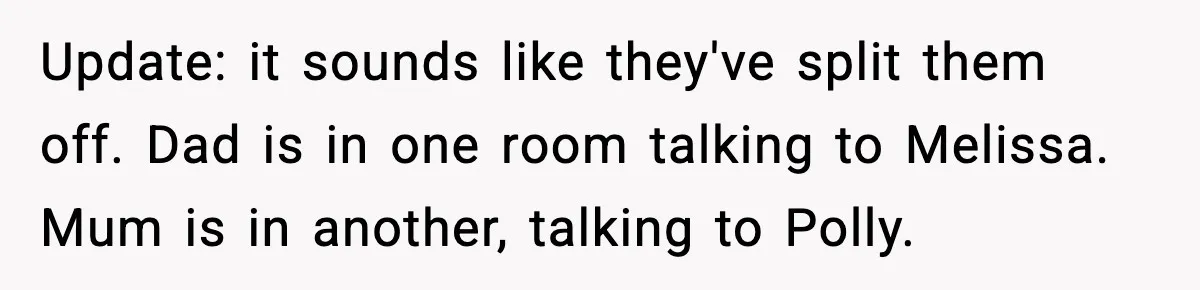 Woman Faces Backlash For Serving Smaller Portions After Guest Overeats And Strains Her Budget Update: it sounds like they've split them off. Dad is in one room talking to Melissa. Mum is in another, talking to Polly.