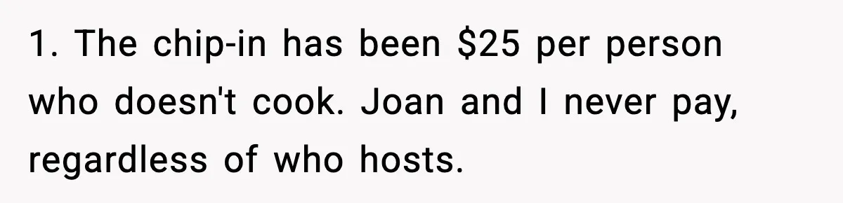 Woman Faces Backlash For Serving Smaller Portions After Guest Overeats And Strains Her Budget 1. The chip-in has been $25 per person who doesn't cook. Joan and I never pay, regardless of who hosts.