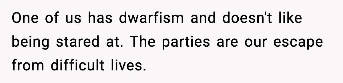 Woman Faces Backlash For Serving Smaller Portions After Guest Overeats And Strains Her Budget One of us has dwarfism and doesn't like being stared at. The parties are our escape from difficult lives.