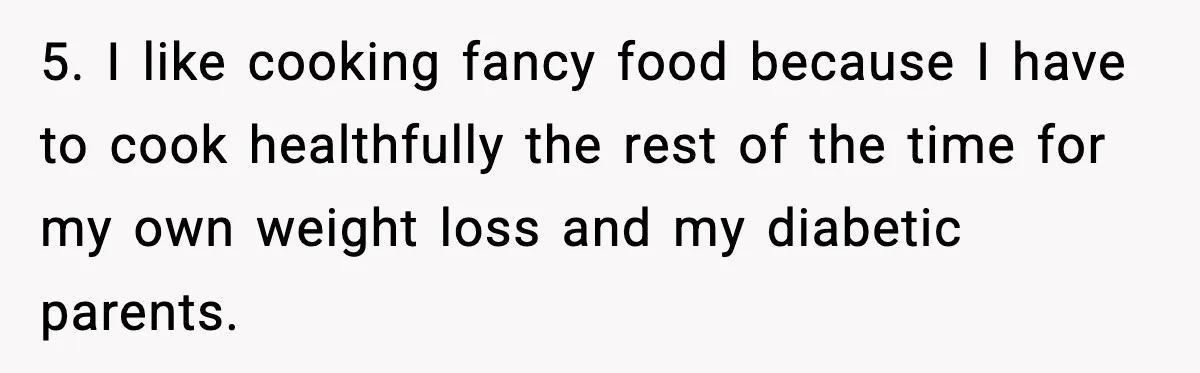 Woman Faces Backlash For Serving Smaller Portions After Guest Overeats And Strains Her Budget 5. I like cooking fancy food because I have to cook healthfully the rest of the time for my own weight loss and my diabetic parents.